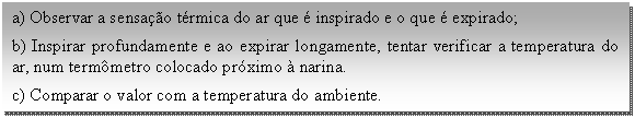 Caixa de texto: a) Observar a sensação térmica do ar que é inspirado e o que é expirado;  b) Inspirar profundamente e ao expirar longamente, tentar verificar a temperatura do ar, num termômetro colocado próximo à narina.   c) Comparar o valor com a temperatura do ambiente.